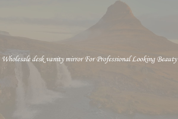 Wholesale desk vanity mirror For Professional Looking Beauty