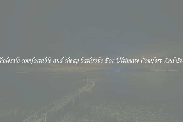 Wholesale comfortable and cheap bathrobe For Ultimate Comfort And Peace