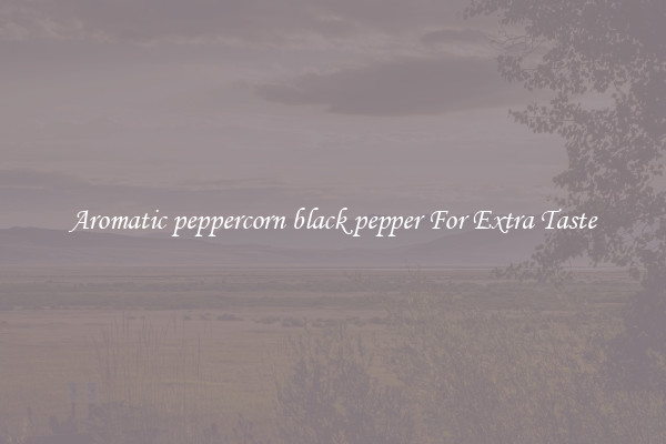 Aromatic peppercorn black pepper For Extra Taste