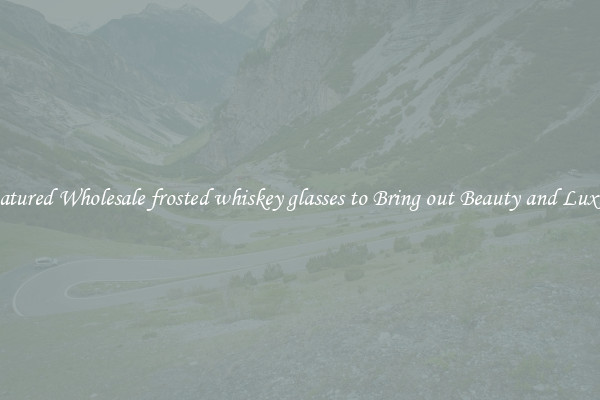 Featured Wholesale frosted whiskey glasses to Bring out Beauty and Luxury