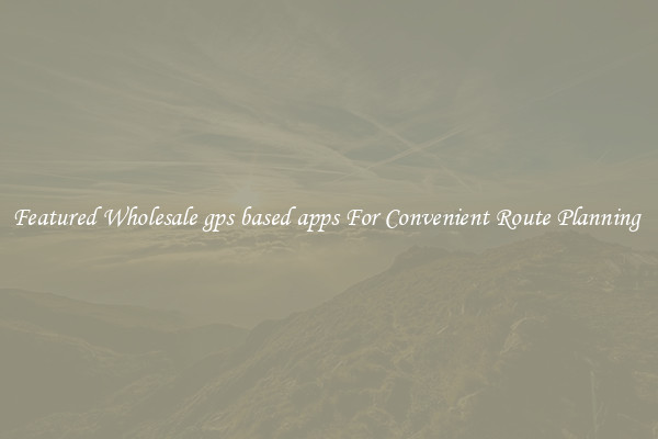 Featured Wholesale gps based apps For Convenient Route Planning 