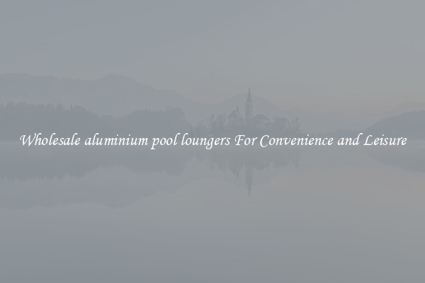 Wholesale aluminium pool loungers For Convenience and Leisure
